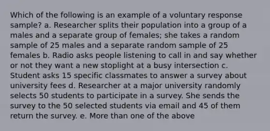 Which of the following is an example of a voluntary response sample? a. Researcher splits their population into a group of a males and a separate group of females; she takes a random sample of 25 males and a separate random sample of 25 females b. Radio asks people listening to call in and say whether or not they want a new stoplight at a busy intersection c. Student asks 15 specific classmates to answer a survey about university fees d. Researcher at a major university randomly selects 50 students to participate in a survey. She sends the survey to the 50 selected students via email and 45 of them return the survey. e. More than one of the above