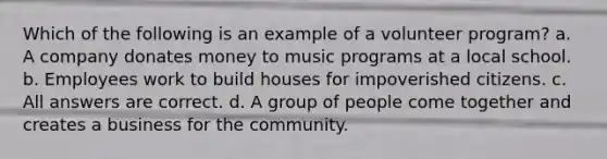 Which of the following is an example of a volunteer program? a. A company donates money to music programs at a local school. b. Employees work to build houses for impoverished citizens. c. All answers are correct. d. A group of people come together and creates a business for the community.