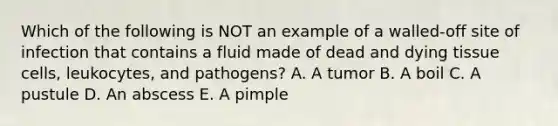 Which of the following is NOT an example of a walled-off site of infection that contains a fluid made of dead and dying tissue cells, leukocytes, and pathogens? A. A tumor B. A boil C. A pustule D. An abscess E. A pimple