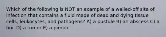 Which of the following is NOT an example of a walled-off site of infection that contains a fluid made of dead and dying tissue cells, leukocytes, and pathogens? A) a pustule B) an abscess C) a boil D) a tumor E) a pimple