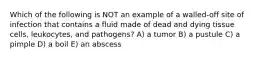 Which of the following is NOT an example of a walled-off site of infection that contains a fluid made of dead and dying tissue cells, leukocytes, and pathogens? A) a tumor B) a pustule C) a pimple D) a boil E) an abscess