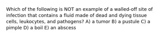 Which of the following is NOT an example of a walled-off site of infection that contains a fluid made of dead and dying tissue cells, leukocytes, and pathogens? A) a tumor B) a pustule C) a pimple D) a boil E) an abscess