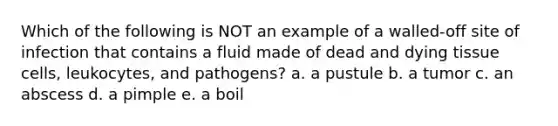 Which of the following is NOT an example of a walled-off site of infection that contains a fluid made of dead and dying tissue cells, leukocytes, and pathogens? a. a pustule b. a tumor c. an abscess d. a pimple e. a boil