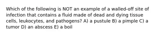 Which of the following is NOT an example of a walled-off site of infection that contains a fluid made of dead and dying tissue cells, leukocytes, and pathogens? A) a pustule B) a pimple C) a tumor D) an abscess E) a boil