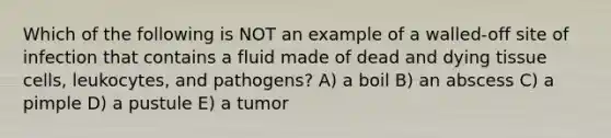 Which of the following is NOT an example of a walled-off site of infection that contains a fluid made of dead and dying tissue cells, leukocytes, and pathogens? A) a boil B) an abscess C) a pimple D) a pustule E) a tumor