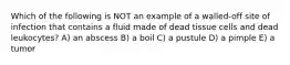 Which of the following is NOT an example of a walled-off site of infection that contains a fluid made of dead tissue cells and dead leukocytes? A) an abscess B) a boil C) a pustule D) a pimple E) a tumor