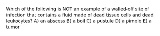 Which of the following is NOT an example of a walled-off site of infection that contains a fluid made of dead tissue cells and dead leukocytes? A) an abscess B) a boil C) a pustule D) a pimple E) a tumor