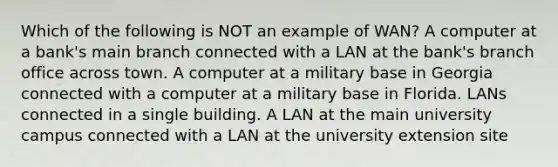 Which of the following is NOT an example of WAN? A computer at a bank's main branch connected with a LAN at the bank's branch office across town. A computer at a military base in Georgia connected with a computer at a military base in Florida. LANs connected in a single building. A LAN at the main university campus connected with a LAN at the university extension site