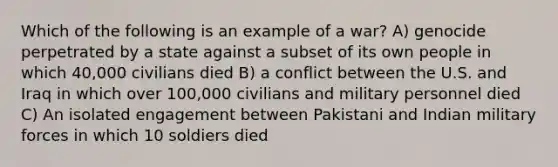 Which of the following is an example of a war? A) genocide perpetrated by a state against a subset of its own people in which 40,000 civilians died B) a conflict between the U.S. and Iraq in which over 100,000 civilians and military personnel died C) An isolated engagement between Pakistani and Indian military forces in which 10 soldiers died