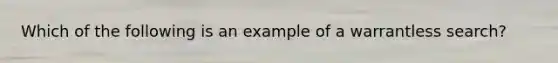 Which of the following is an example of a warrantless search?