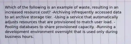 Which of the following is an example of waste, resulting in an increased resource cost? -Archiving infrequently accessed data to an archive storage tier. -Using a service that automatically adjusts resources that are provisioned to match user load. -Pooling databases to share provisioned capacity. -Running a development environment overnight that is used only during business hours.