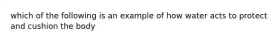 which of the following is an example of how water acts to protect and cushion the body