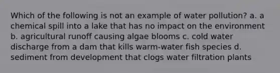 Which of the following is not an example of water pollution? a. a chemical spill into a lake that has no impact on the environment b. agricultural runoff causing algae blooms c. cold water discharge from a dam that kills warm-water fish species d. sediment from development that clogs water filtration plants