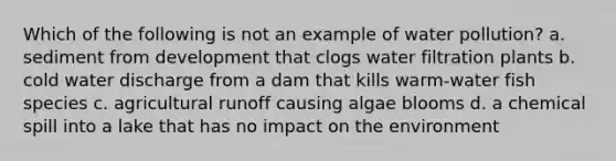 Which of the following is not an example of water pollution? a. sediment from development that clogs water filtration plants b. cold water discharge from a dam that kills warm-water fish species c. agricultural runoff causing algae blooms d. a chemical spill into a lake that has no impact on the environment