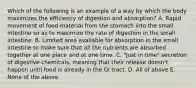 Which of the following is an example of a way by which the body maximizes the efficiency of digestion and absorption? A. Rapid movement of food material from the stomach into the small intestine so as to maximize the rate of digestion in the small intestine. B. Limited area available for absorption in the small intestine to make sure that all the nutrients are absorbed together at one place and at one time. C. "Just in time" secretion of digestive chemicals, meaning that their release doesn't happen until food is already in the GI tract. D. All of above E. None of the above