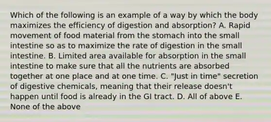 Which of the following is an example of a way by which the body maximizes the efficiency of digestion and absorption? A. Rapid movement of food material from the stomach into the small intestine so as to maximize the rate of digestion in the small intestine. B. Limited area available for absorption in the small intestine to make sure that all the nutrients are absorbed together at one place and at one time. C. "Just in time" secretion of digestive chemicals, meaning that their release doesn't happen until food is already in the GI tract. D. All of above E. None of the above