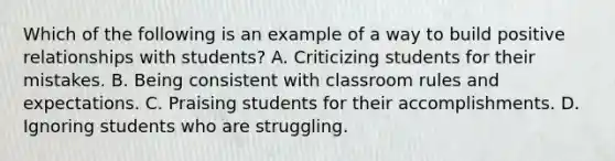 Which of the following is an example of a way to build positive relationships with students? A. Criticizing students for their mistakes. B. Being consistent with classroom rules and expectations. C. Praising students for their accomplishments. D. Ignoring students who are struggling.