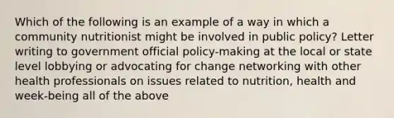 Which of the following is an example of a way in which a community nutritionist might be involved in public policy? Letter writing to government official policy-making at the local or state level lobbying or advocating for change networking with other health professionals on issues related to nutrition, health and week-being all of the above