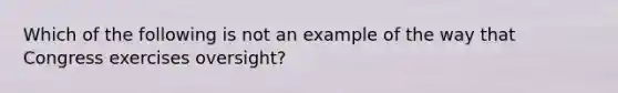 Which of the following is not an example of the way that Congress exercises oversight?