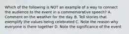 Which of the following is NOT an example of a way to connect the audience to the event in a commemorative speech? A. Comment on the weather for the day. B. Tell stories that exemplify the values being celebrated C. Note the reason why everyone is there together D. Note the significance of the event