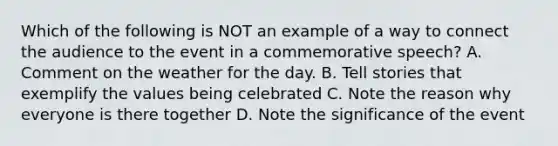 Which of the following is NOT an example of a way to connect the audience to the event in a commemorative speech? A. Comment on the weather for the day. B. Tell stories that exemplify the values being celebrated C. Note the reason why everyone is there together D. Note the significance of the event