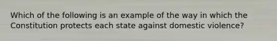 Which of the following is an example of the way in which the Constitution protects each state against domestic violence?