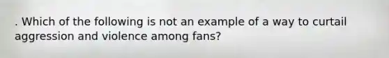 . Which of the following is not an example of a way to curtail aggression and violence among fans?