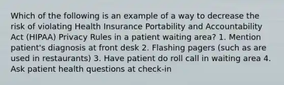 Which of the following is an example of a way to decrease the risk of violating Health Insurance Portability and Accountability Act (HIPAA) Privacy Rules in a patient waiting area? 1. Mention patient's diagnosis at front desk 2. Flashing pagers (such as are used in restaurants) 3. Have patient do roll call in waiting area 4. Ask patient health questions at check-in