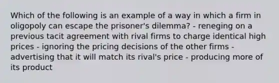 Which of the following is an example of a way in which a firm in oligopoly can escape the prisoner's dilemma? - reneging on a previous tacit agreement with rival firms to charge identical high prices - ignoring the pricing decisions of the other firms - advertising that it will match its rival's price - producing more of its product