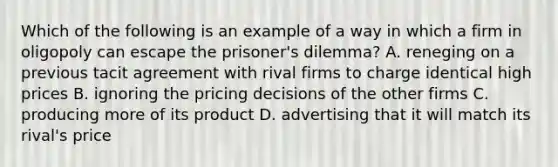 Which of the following is an example of a way in which a firm in oligopoly can escape the prisoner's dilemma? A. reneging on a previous tacit agreement with rival firms to charge identical high prices B. ignoring the pricing decisions of the other firms C. producing more of its product D. advertising that it will match its rival's price