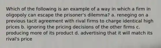 Which of the following is an example of a way in which a firm in oligopoly can escape the prisoner's dilemma? a. reneging on a previous tacit agreement with rival firms to charge identical high prices b. ignoring the pricing decisions of the other firms c. producing more of its product d. advertising that it will match its rival's price