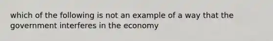 which of the following is not an example of a way that the government interferes in the economy