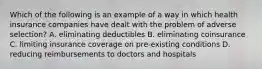 Which of the following is an example of a way in which health insurance companies have dealt with the problem of adverse​ selection? A. eliminating deductibles B. eliminating coinsurance C. limiting insurance coverage on​ pre-existing conditions D. reducing reimbursements to doctors and hospitals