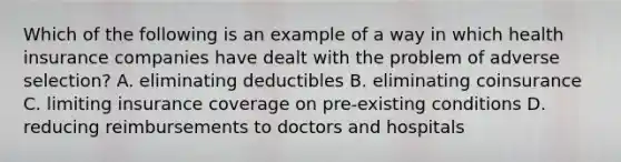 Which of the following is an example of a way in which health insurance companies have dealt with the problem of adverse​ selection? A. eliminating deductibles B. eliminating coinsurance C. limiting insurance coverage on​ pre-existing conditions D. reducing reimbursements to doctors and hospitals