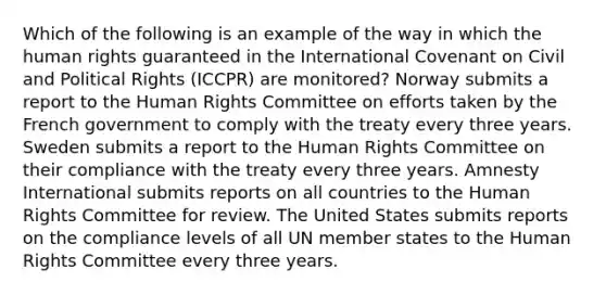 Which of the following is an example of the way in which the human rights guaranteed in the International Covenant on Civil and Political Rights (ICCPR) are monitored? Norway submits a report to the Human Rights Committee on efforts taken by the French government to comply with the treaty every three years. Sweden submits a report to the Human Rights Committee on their compliance with the treaty every three years. Amnesty International submits reports on all countries to the Human Rights Committee for review. The United States submits reports on the compliance levels of all UN member states to the Human Rights Committee every three years.