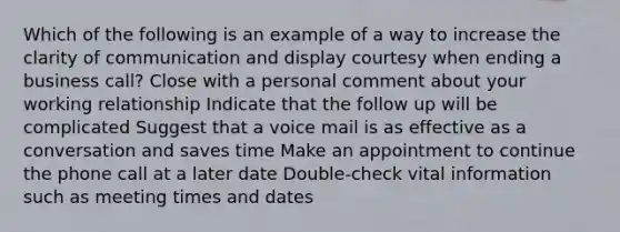 Which of the following is an example of a way to increase the clarity of communication and display courtesy when ending a business call? Close with a personal comment about your working relationship Indicate that the follow up will be complicated Suggest that a voice mail is as effective as a conversation and saves time Make an appointment to continue the phone call at a later date Double-check vital information such as meeting times and dates