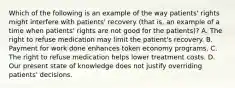 Which of the following is an example of the way patients' rights might interfere with patients' recovery (that is, an example of a time when patients' rights are not good for the patients)? A. The right to refuse medication may limit the patient's recovery. B. Payment for work done enhances token economy programs. C. The right to refuse medication helps lower treatment costs. D. Our present state of knowledge does not justify overriding patients' decisions.