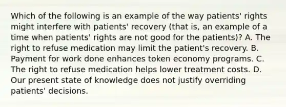 Which of the following is an example of the way patients' rights might interfere with patients' recovery (that is, an example of a time when patients' rights are not good for the patients)? A. The right to refuse medication may limit the patient's recovery. B. Payment for work done enhances token economy programs. C. The right to refuse medication helps lower treatment costs. D. Our present state of knowledge does not justify overriding patients' decisions.