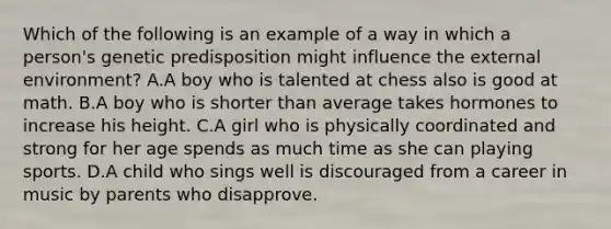 Which of the following is an example of a way in which a person's genetic predisposition might influence the external environment? A.A boy who is talented at chess also is good at math. B.A boy who is shorter than average takes hormones to increase his height. C.A girl who is physically coordinated and strong for her age spends as much time as she can playing sports. D.A child who sings well is discouraged from a career in music by parents who disapprove.