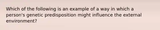 Which of the following is an example of a way in which a person's genetic predisposition might influence the external environment?