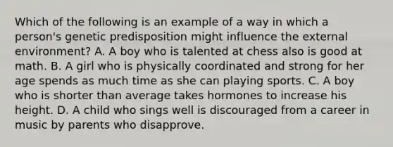 Which of the following is an example of a way in which a person's genetic predisposition might influence the external environment? A. A boy who is talented at chess also is good at math. B. A girl who is physically coordinated and strong for her age spends as much time as she can playing sports. C. A boy who is shorter than average takes hormones to increase his height. D. A child who sings well is discouraged from a career in music by parents who disapprove.