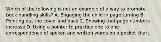 Which of the following is not an example of a way to promote book handling skills? A. Engaging the child in page turning B. Pointing out the cover and back C. Showing that page numbers increase D. Using a pointer to practice one to one correspondence of spoken and written words on a pocket chart