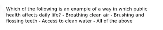 Which of the following is an example of a way in which public health affects daily life? - Breathing clean air - Brushing and flossing teeth - Access to clean water - All of the above