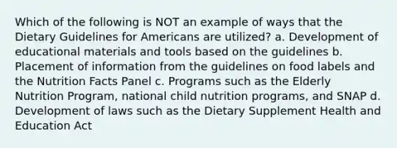 Which of the following is NOT an example of ways that the Dietary Guidelines for Americans are utilized? a. Development of educational materials and tools based on the guidelines b. Placement of information from the guidelines on food labels and the Nutrition Facts Panel c. Programs such as the Elderly Nutrition Program, national child nutrition programs, and SNAP d. Development of laws such as the Dietary Supplement Health and Education Act