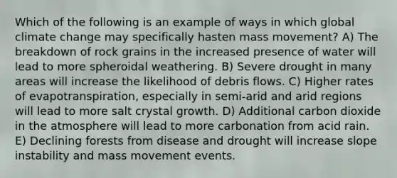 Which of the following is an example of ways in which global climate change may specifically hasten mass movement? A) The breakdown of rock grains in the increased presence of water will lead to more spheroidal weathering. B) Severe drought in many areas will increase the likelihood of debris flows. C) Higher rates of evapotranspiration, especially in semi-arid and arid regions will lead to more salt crystal growth. D) Additional carbon dioxide in the atmosphere will lead to more carbonation from acid rain. E) Declining forests from disease and drought will increase slope instability and mass movement events.