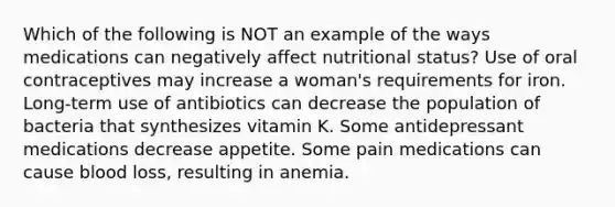 Which of the following is NOT an example of the ways medications can negatively affect nutritional status? Use of oral contraceptives may increase a woman's requirements for iron. Long-term use of antibiotics can decrease the population of bacteria that synthesizes vitamin K. Some antidepressant medications decrease appetite. Some pain medications can cause blood loss, resulting in anemia.