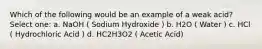 Which of the following would be an example of a weak acid? Select one: a. NaOH ( Sodium Hydroxide ) b. H2O ( Water ) c. HCl ( Hydrochloric Acid ) d. HC2H3O2 ( Acetic Acid)