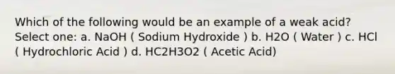 Which of the following would be an example of a weak acid? Select one: a. NaOH ( Sodium Hydroxide ) b. H2O ( Water ) c. HCl ( Hydrochloric Acid ) d. HC2H3O2 ( Acetic Acid)