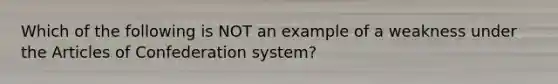 Which of the following is NOT an example of a weakness under the Articles of Confederation system?