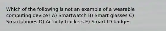 Which of the following is not an example of a wearable computing device? A) Smartwatch B) Smart glasses C) Smartphones D) Activity trackers E) Smart ID badges